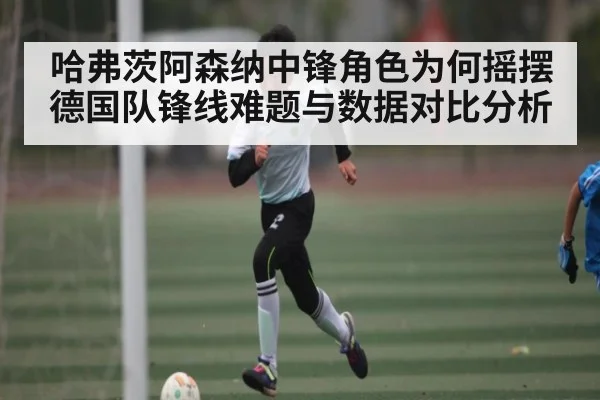 哈弗茨阿森纳中锋角色为何摇摆 德国队锋线难题与数据对比分析 | ng28